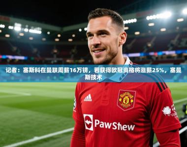 记者：塞斯科在曼联周薪16万镑，若获得欧冠资格将涨薪25%，塞曼斯技术